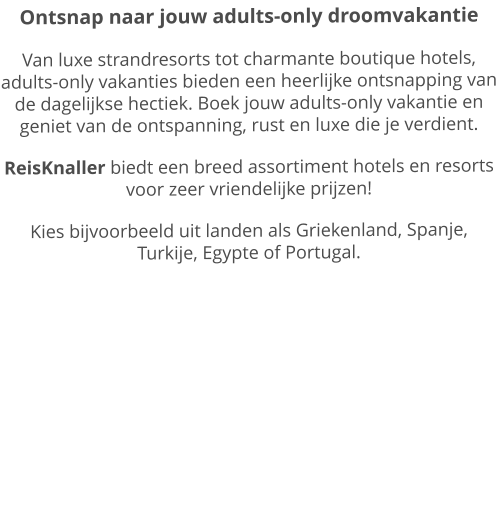 Ontsnap naar jouw adults-only droomvakantie Van luxe strandresorts tot charmante boutique hotels, adults-only vakanties bieden een heerlijke ontsnapping van de dagelijkse hectiek. Boek jouw adults-only vakantie en geniet van de ontspanning, rust en luxe die je verdient.  ReisKnaller biedt een breed assortiment hotels en resorts voor zeer vriendelijke prijzen! Kies bijvoorbeeld uit landen als Griekenland, Spanje, Turkije, Egypte of Portugal.
